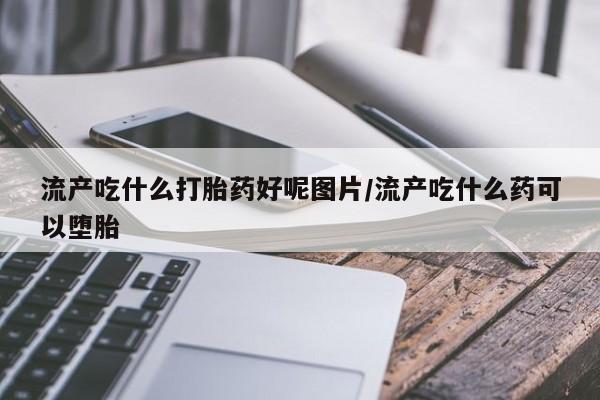 私人卖堕胎药的微信流产吃什么打胎药好呢图片/流产吃什么药可以堕胎