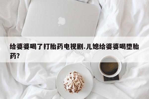 私人卖堕胎药的微信给婆婆喝了打胎药电视剧.儿媳给婆婆喝堕胎药？