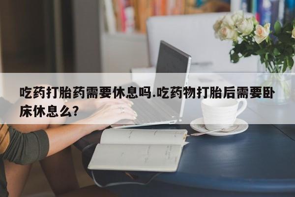 私人卖堕胎药的微信吃药打胎药需要休息吗.吃药物打胎后需要卧床休息么？