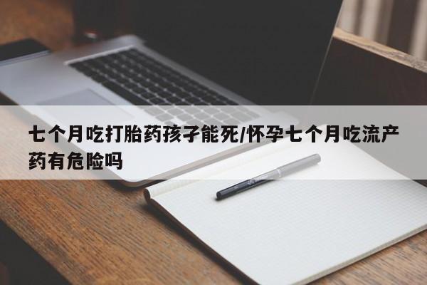 私人卖堕胎药的微信七个月吃打胎药孩孑能死/怀孕七个月吃流产药有危险吗