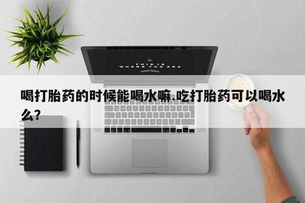 私人卖堕胎药的微信喝打胎药的时候能喝水嘛.吃打胎药可以喝水么？