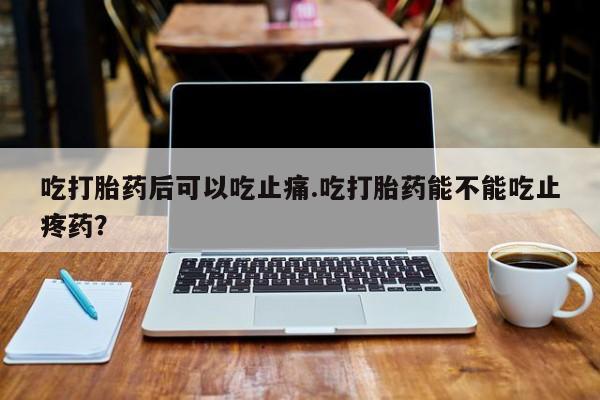 私人卖堕胎药的微信吃打胎药后可以吃止痛.吃打胎药能不能吃止疼药？