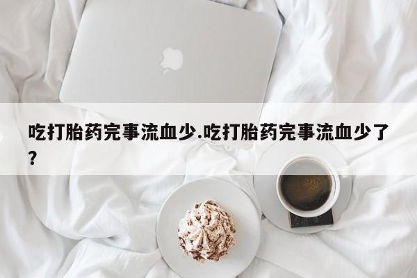 私人卖堕胎药的微信吃打胎药完事流血少.吃打胎药完事流血少了？