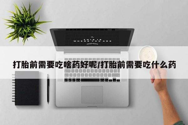 私人卖堕胎药的微信打胎前需要吃啥药好呢/打胎前需要吃什么药