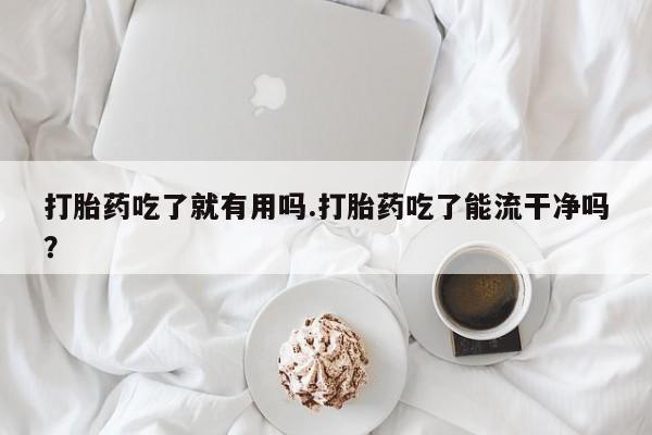 私人卖堕胎药的微信打胎药吃了就有用吗.打胎药吃了能流干净吗？