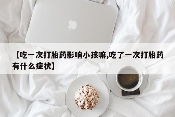 私人卖堕胎药的微信【吃一次打胎药影响小孩嘛,吃了一次打胎药有什么症状】