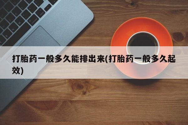 私人卖堕胎药的微信打胎药一般多久能排出来(打胎药一般多久起效)