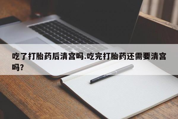 私人卖堕胎药的微信吃了打胎药后清宫吗.吃完打胎药还需要清宫吗？