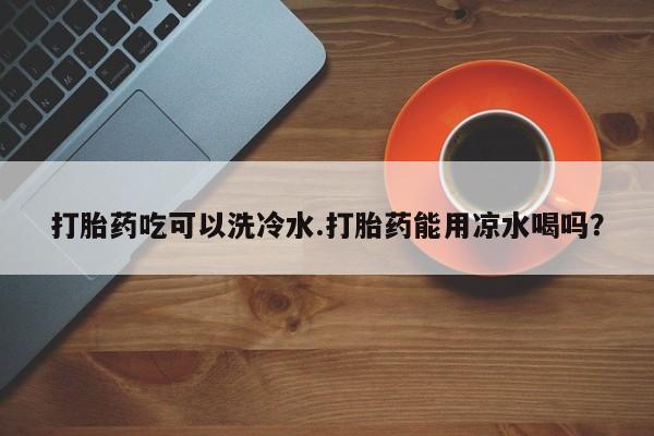 私人卖堕胎药的微信打胎药吃可以洗冷水.打胎药能用凉水喝吗？