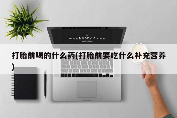私人卖堕胎药的微信打胎前喝的什么药(打胎前要吃什么补充营养)