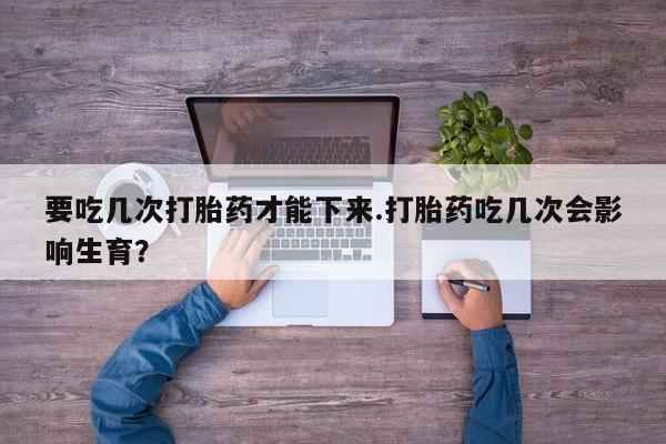 私人卖堕胎药的微信要吃几次打胎药才能下来.打胎药吃几次会影响生育？