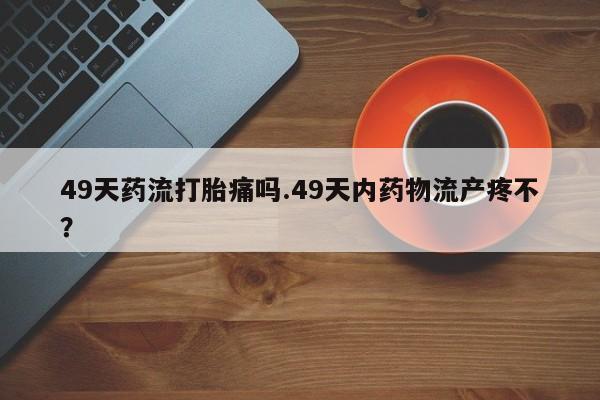私人卖堕胎药的微信49天药流打胎痛吗.49天内药物流产疼不？