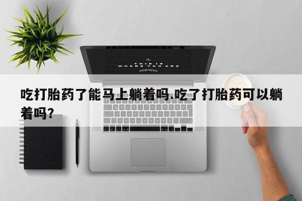 私人卖堕胎药的微信吃打胎药了能马上躺着吗.吃了打胎药可以躺着吗？