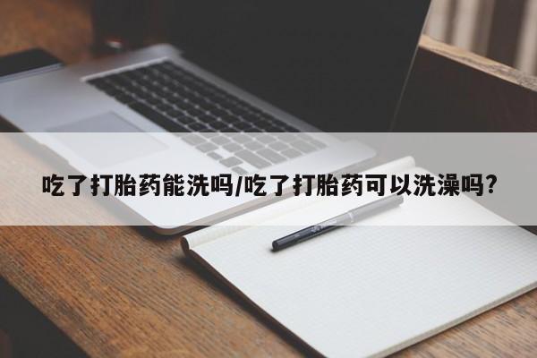 私人卖堕胎药的微信吃了打胎药能洗吗/吃了打胎药可以洗澡吗?