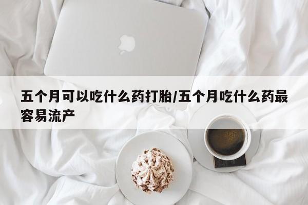 私人卖堕胎药的微信五个月可以吃什么药打胎/五个月吃什么药最容易流产