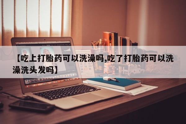私人卖堕胎药的微信【吃上打胎药可以洗澡吗,吃了打胎药可以洗澡洗头发吗】