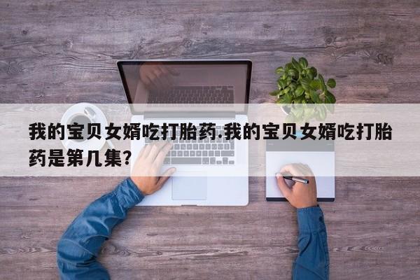 私人卖堕胎药的微信我的宝贝女婿吃打胎药.我的宝贝女婿吃打胎药是第几集？