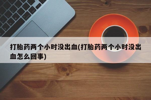 私人卖堕胎药的微信打胎药两个小时没出血(打胎药两个小时没出血怎么回事)
