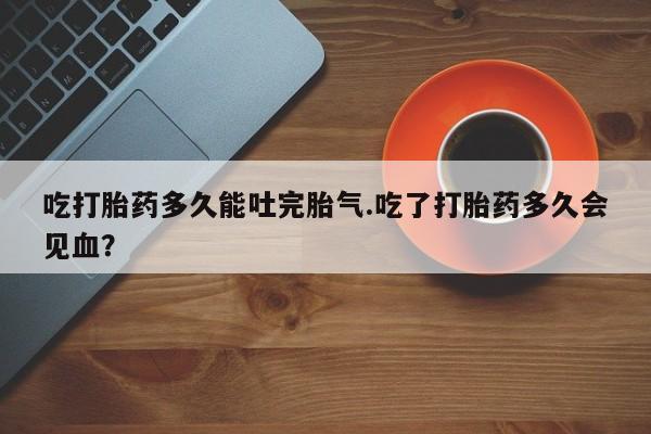私人卖堕胎药的微信吃打胎药多久能吐完胎气.吃了打胎药多久会见血？