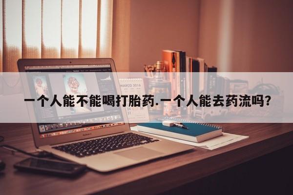 私人卖堕胎药的微信一个人能不能喝打胎药.一个人能去药流吗？