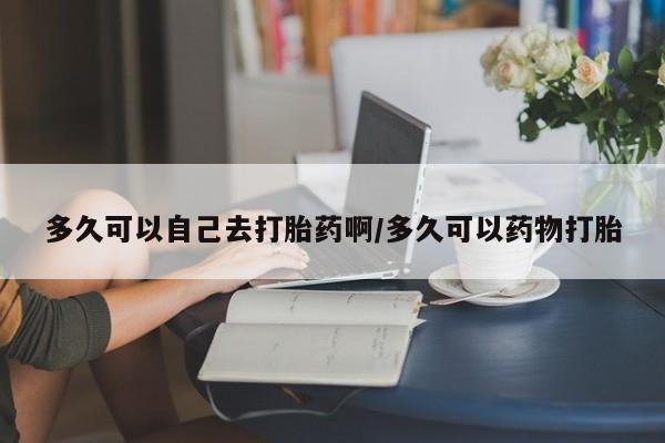 私人卖堕胎药的微信多久可以自己去打胎药啊/多久可以药物打胎