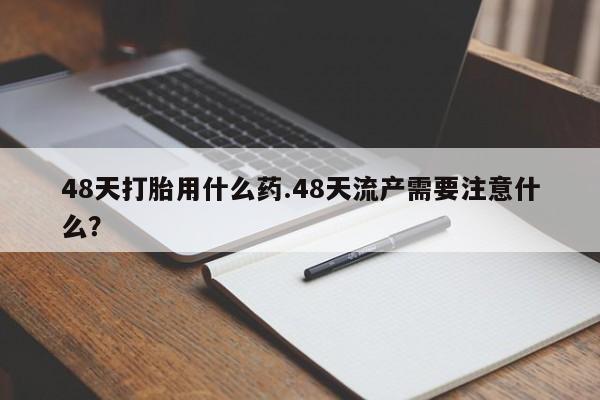 私人卖堕胎药的微信48天打胎用什么药.48天流产需要注意什么？