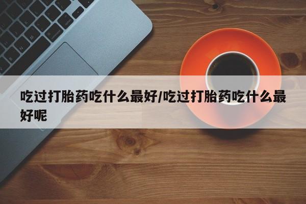 私人卖堕胎药的微信吃过打胎药吃什么最好/吃过打胎药吃什么最好呢