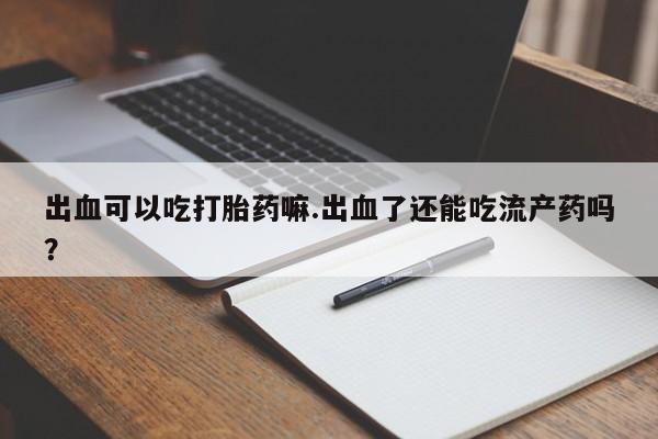私人卖堕胎药的微信出血可以吃打胎药嘛.出血了还能吃流产药吗？