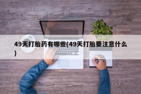私人卖堕胎药的微信49天打胎药有哪些(49天打胎要注意什么)