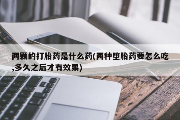 私人卖堕胎药的微信两颗的打胎药是什么药(两种堕胎药要怎么吃,多久之后才有效果)