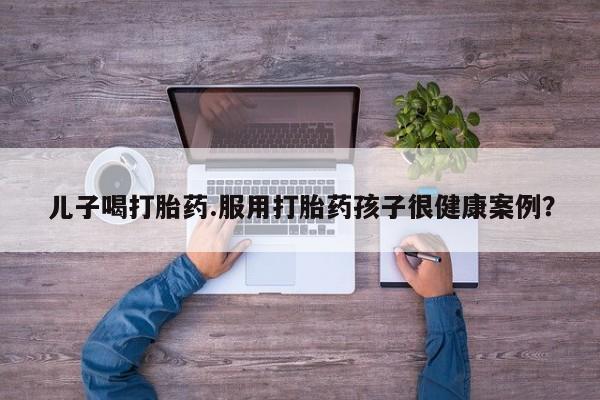 私人卖堕胎药的微信儿子喝打胎药.服用打胎药孩子很健康案例？
