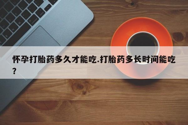 私人卖堕胎药的微信怀孕打胎药多久才能吃.打胎药多长时间能吃？