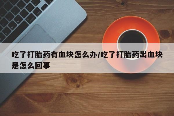 私人卖堕胎药的微信吃了打胎药有血块怎么办/吃了打胎药出血块是怎么回事