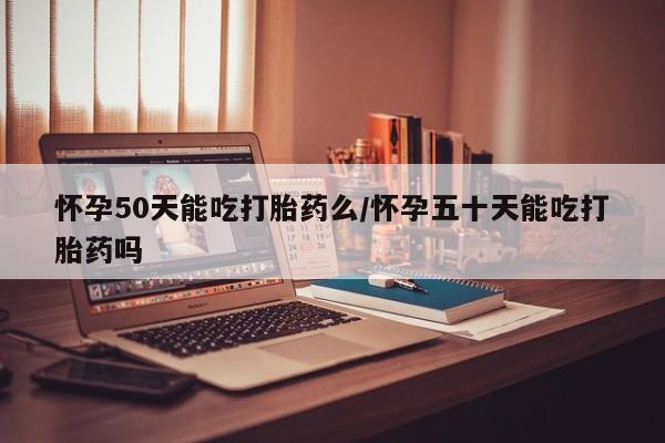 私人卖堕胎药的微信怀孕50天能吃打胎药么/怀孕五十天能吃打胎药吗