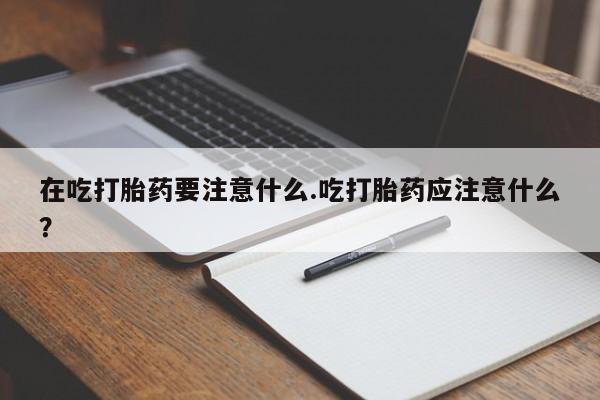 私人卖堕胎药的微信在吃打胎药要注意什么.吃打胎药应注意什么？