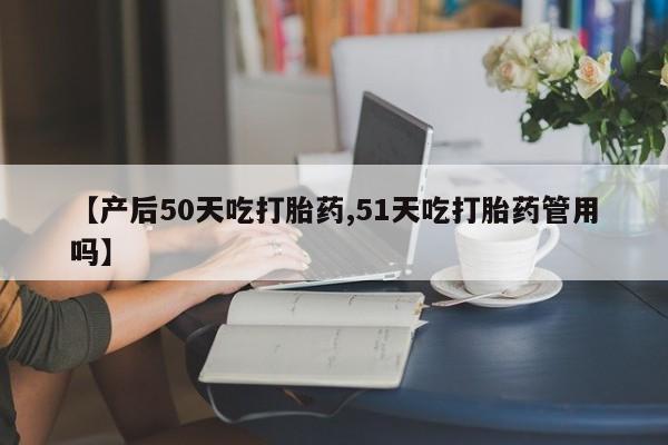 私人卖堕胎药的微信【产后50天吃打胎药,51天吃打胎药管用吗】