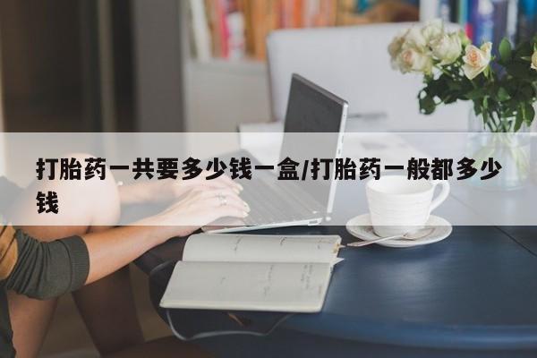 私人卖堕胎药的微信打胎药一共要多少钱一盒/打胎药一般都多少钱