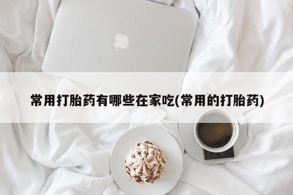 私人卖堕胎药的微信常用打胎药有哪些在家吃(常用的打胎药)