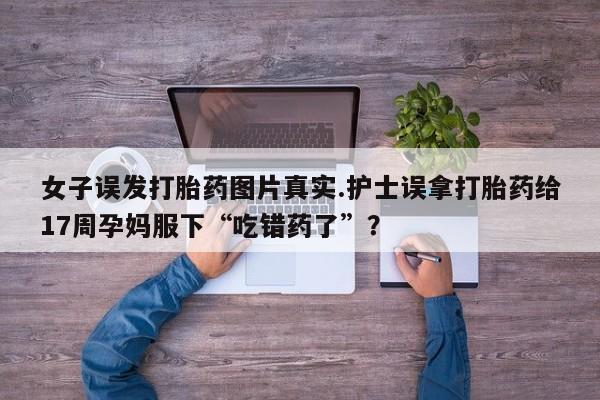 私人卖堕胎药的微信女子误发打胎药图片真实.护士误拿打胎药给17周孕妈服下“吃错药了”？