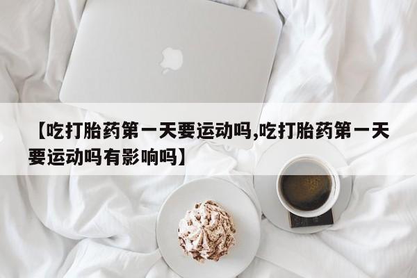 私人卖堕胎药的微信【吃打胎药第一天要运动吗,吃打胎药第一天要运动吗有影响吗】