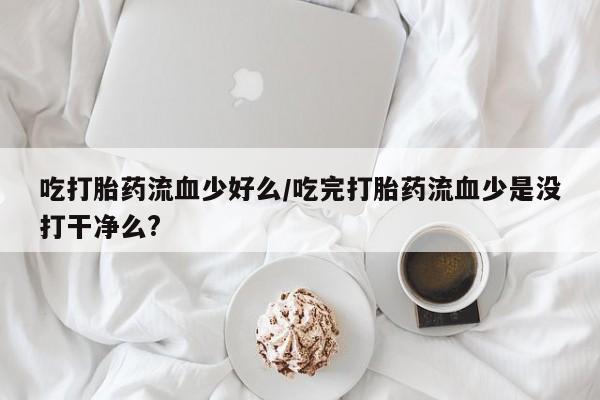 私人卖堕胎药的微信吃打胎药流血少好么/吃完打胎药流血少是没打干净么?