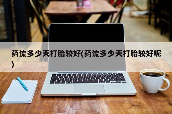 私人卖堕胎药的微信药流多少天打胎较好(药流多少天打胎较好呢)