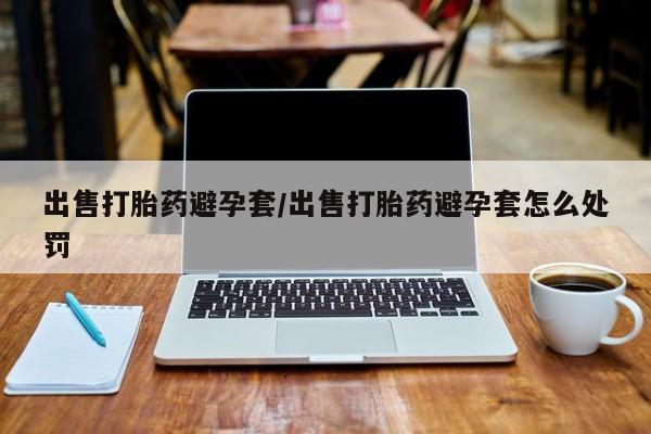 私人卖堕胎药的微信出售打胎药避孕套/出售打胎药避孕套怎么处罚