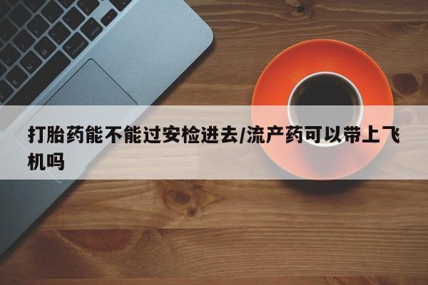 私人卖堕胎药的微信打胎药能不能过安检进去/流产药可以带上飞机吗