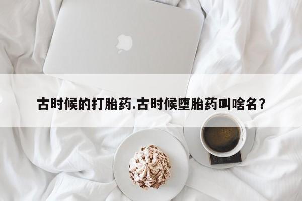 私人卖堕胎药的微信古时候的打胎药.古时候堕胎药叫啥名？