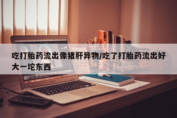 私人卖堕胎药的微信吃打胎药流出像猪肝异物/吃了打胎药流出好大一坨东西