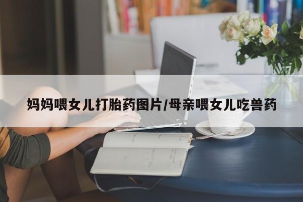 私人卖堕胎药的微信妈妈喂女儿打胎药图片/母亲喂女儿吃兽药