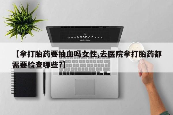 私人卖堕胎药的微信【拿打胎药要抽血吗女性,去医院拿打胎药都需要检查哪些?】