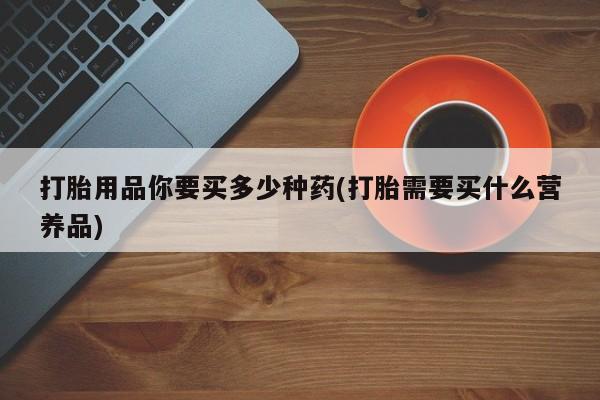 私人卖堕胎药的微信打胎用品你要买多少种药(打胎需要买什么营养品)