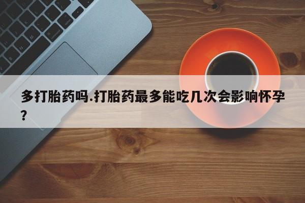 私人卖堕胎药的微信多打胎药吗.打胎药最多能吃几次会影响怀孕？